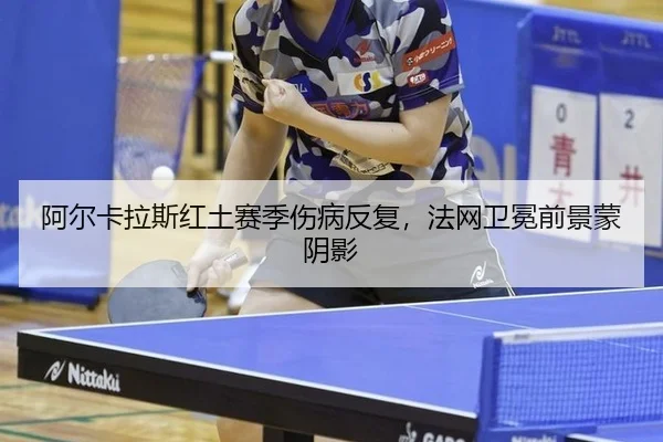 阿尔卡拉斯红土赛季伤病反复，法网卫冕前景蒙阴影